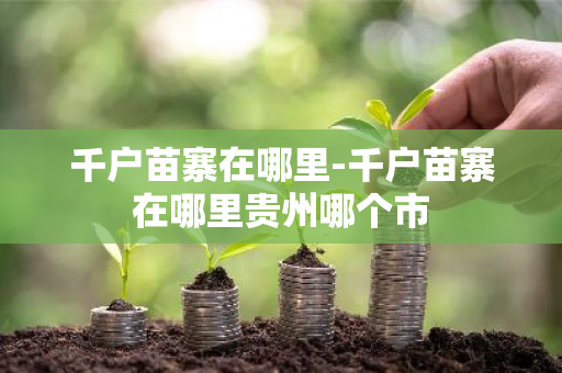 千户苗寨在哪里-千户苗寨在哪里贵州哪个市
