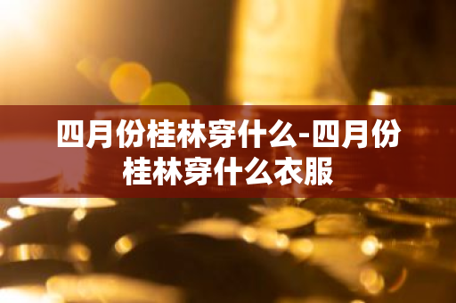 四月份桂林穿什么-四月份桂林穿什么衣服