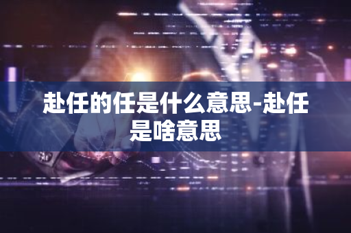 赴任的任是什么意思-赴任是啥意思