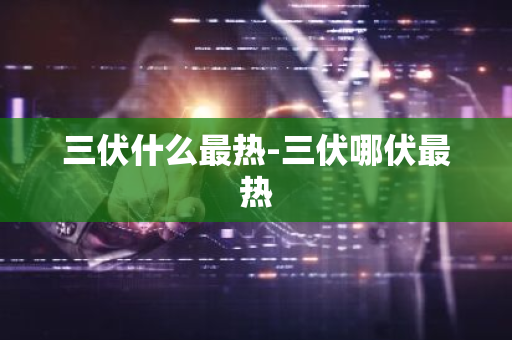 三伏什么最热-三伏哪伏最热
