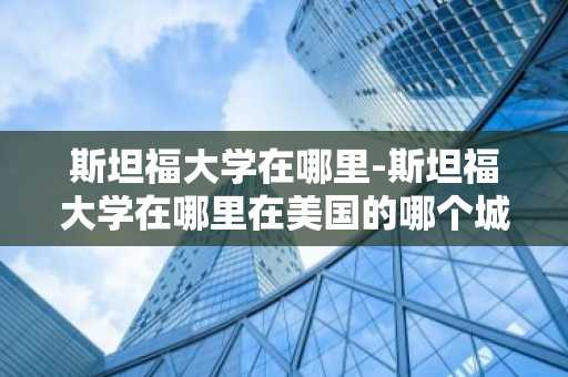斯坦福大学在哪里-斯坦福大学在哪里在美国的哪个城市
