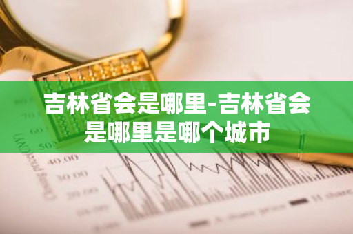 吉林省会是哪里-吉林省会是哪里是哪个城市