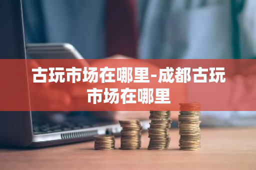 古玩市场在哪里-成都古玩市场在哪里