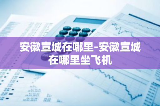 安徽宣城在哪里-安徽宣城在哪里坐飞机