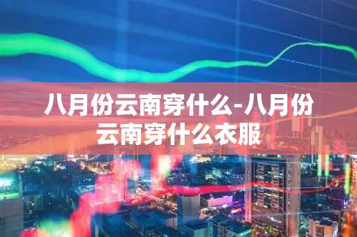 八月份云南穿什么-八月份云南穿什么衣服