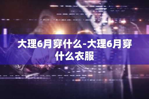 大理6月穿什么-大理6月穿什么衣服