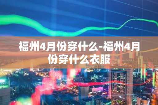 福州4月份穿什么-福州4月份穿什么衣服