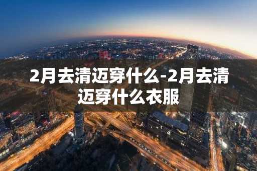 2月去清迈穿什么-2月去清迈穿什么衣服