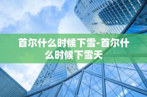 首尔什么时候下雪-首尔什么时候下雪天