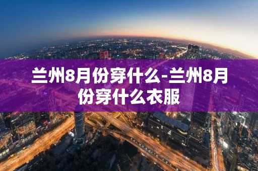 兰州8月份穿什么-兰州8月份穿什么衣服