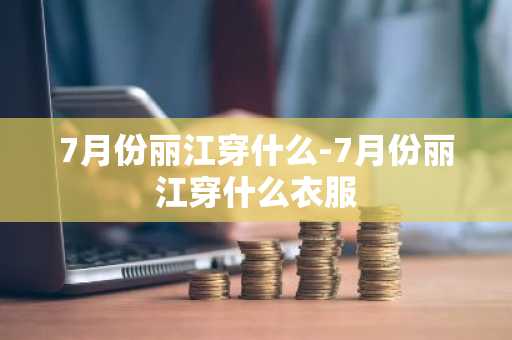 7月份丽江穿什么-7月份丽江穿什么衣服
