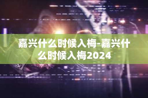 嘉兴什么时候入梅-嘉兴什么时候入梅2024