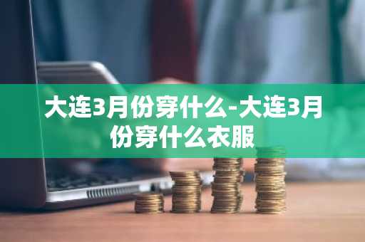 大连3月份穿什么-大连3月份穿什么衣服