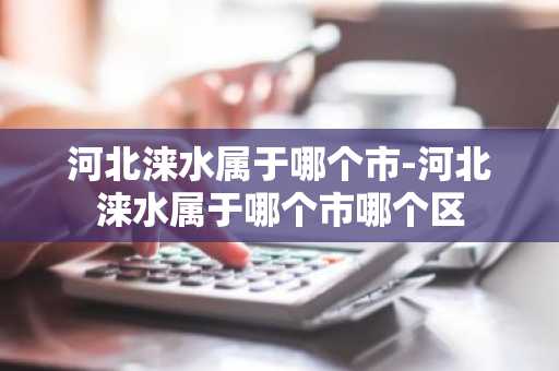 河北涞水属于哪个市-河北涞水属于哪个市哪个区
