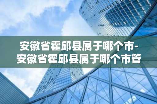 安徽省霍邱县属于哪个市-安徽省霍邱县属于哪个市管辖