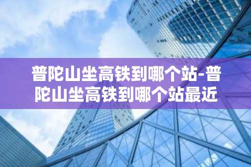 普陀山坐高铁到哪个站-普陀山坐高铁到哪个站最近