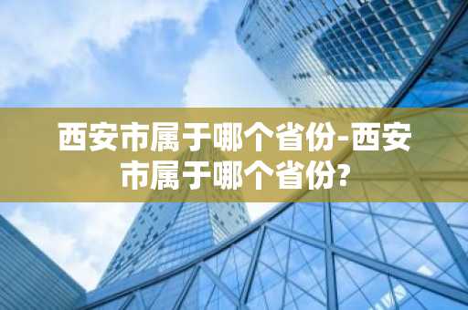 西安市属于哪个省份-西安市属于哪个省份?