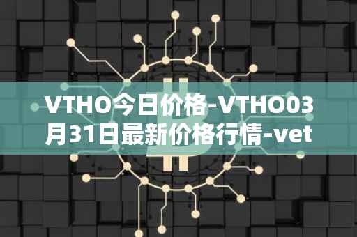 VTHO今日价格-VTHO03月31日最新价格行情-vethor-token最新走势消息