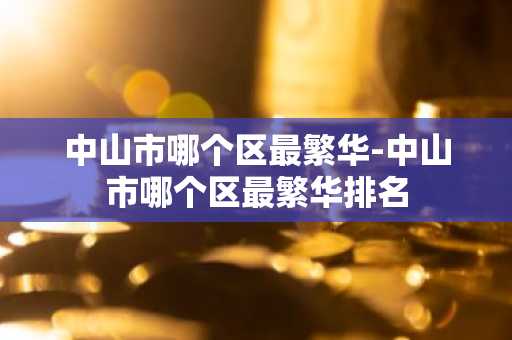 中山市哪个区最繁华-中山市哪个区最繁华排名