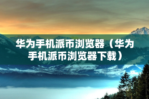 华为手机派币浏览器（华为手机派币浏览器下载）