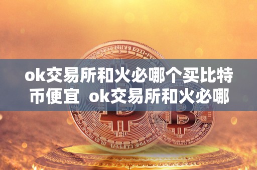ok交易所和火必哪个买比特币便宜 ok交易所和火必哪个买比特币便宜