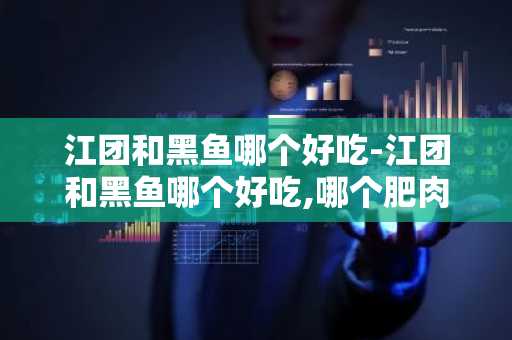 江团和黑鱼哪个好吃-江团和黑鱼哪个好吃,哪个肥肉多