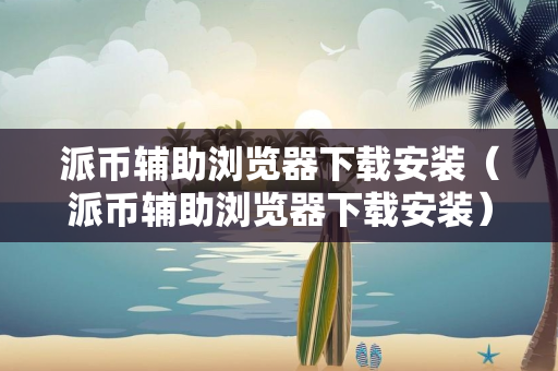 派币辅助浏览器下载安装（派币辅助浏览器下载安装）