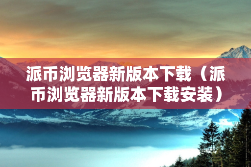 派币浏览器新版本下载（派币浏览器新版本下载安装）