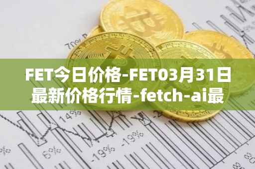 FET今日价格-FET03月31日最新价格行情-fetch-ai最新走势消息