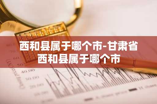 西和县属于哪个市-甘肃省西和县属于哪个市