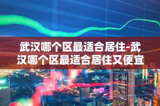 武汉哪个区最适合居住-武汉哪个区最适合居住又便宜