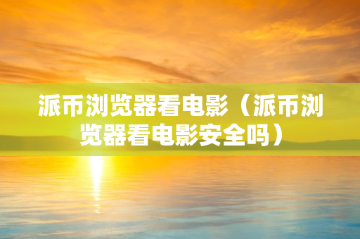 派币浏览器看电影（派币浏览器看电影安全吗）
