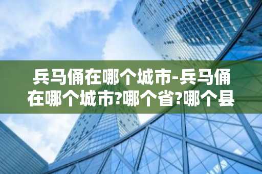 兵马俑在哪个城市-兵马俑在哪个城市?哪个省?哪个县?哪个是哪个地区?