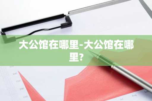 大公馆在哪里-大公馆在哪里?
