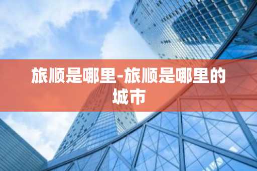 旅顺是哪里-旅顺是哪里的城市