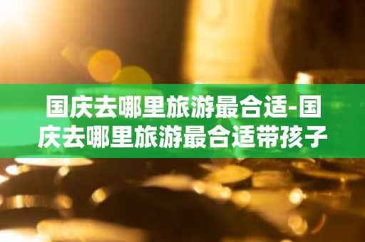 国庆去哪里旅游最合适-国庆去哪里旅游最合适带孩子