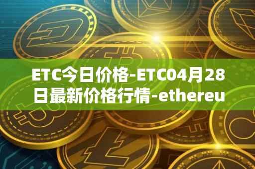 ETC今日价格-ETC04月28日最新价格行情-ethereum-classic最新走势消息