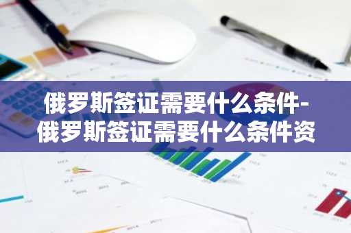 俄罗斯签证需要什么条件-俄罗斯签证需要什么条件资金要多少