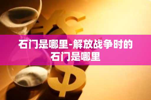石门是哪里-解放战争时的石门是哪里