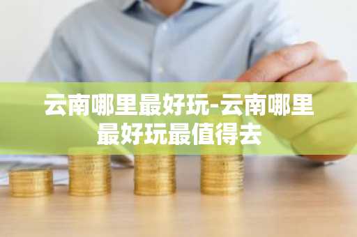 云南哪里最好玩-云南哪里最好玩最值得去
