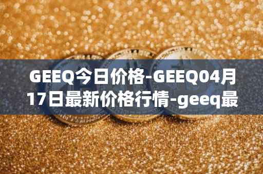 GEEQ今日价格-GEEQ04月17日最新价格行情-geeq最新走势消息