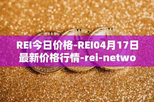REI今日价格-REI04月17日最新价格行情-rei-network最新走势消息