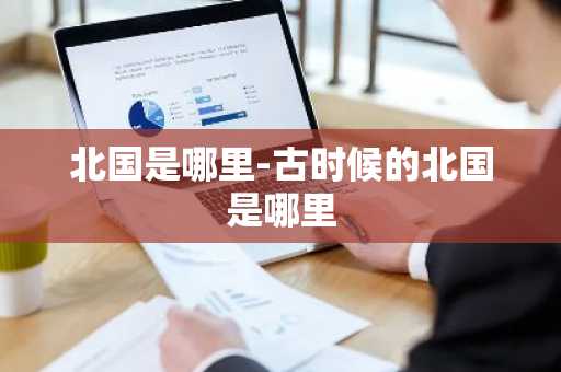 北国是哪里-古时候的北国是哪里