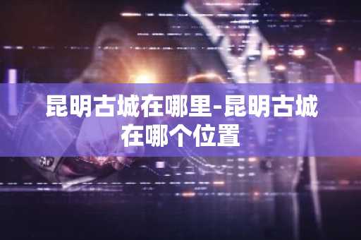 昆明古城在哪里-昆明古城在哪个位置