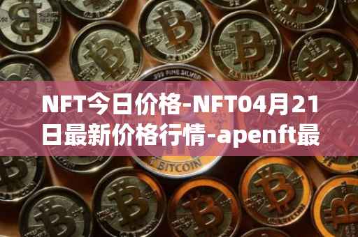 NFT今日价格-NFT04月21日最新价格行情-apenft最新走势消息