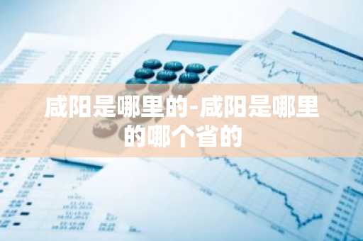 咸阳是哪里的-咸阳是哪里的哪个省的