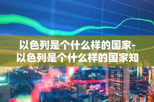 以色列是个什么样的国家-以色列是个什么样的国家知乎