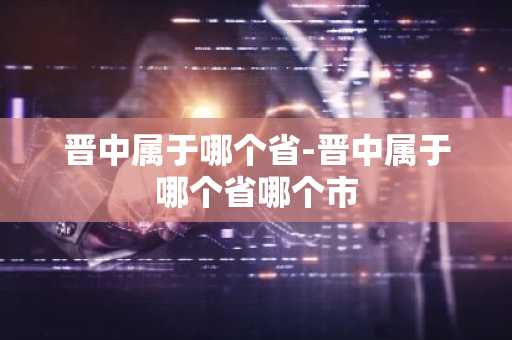 晋中属于哪个省-晋中属于哪个省哪个市