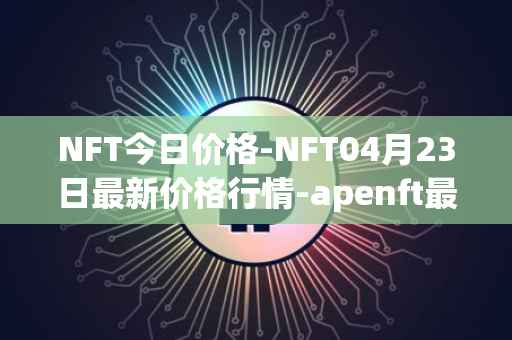 NFT今日价格-NFT04月23日最新价格行情-apenft最新走势消息