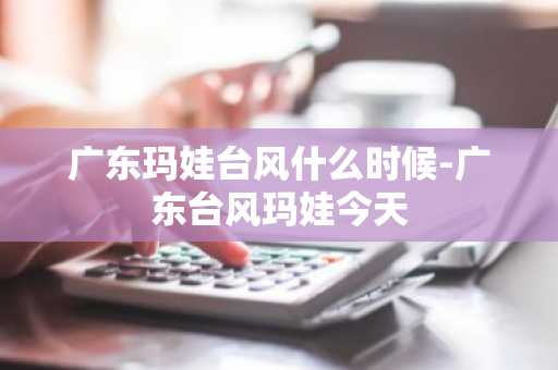 广东玛娃台风什么时候-广东台风玛娃今天